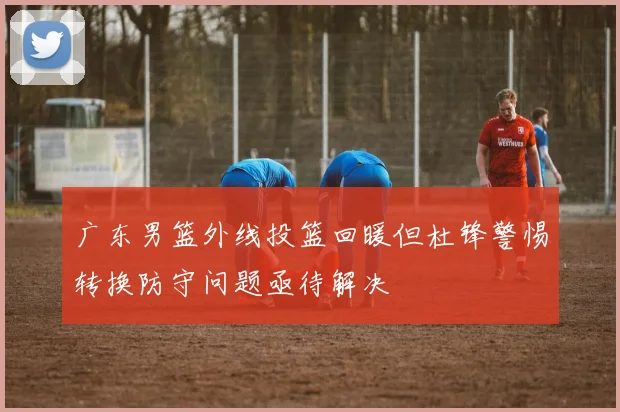 广东男篮外线投篮回暖但杜锋警惕转换防守问题亟待解决