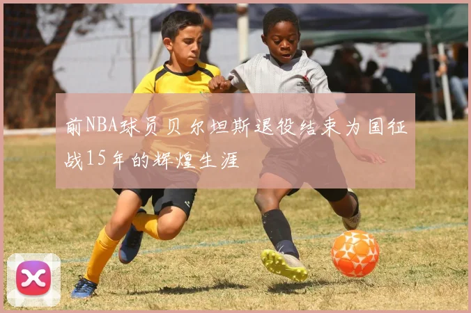 前NBA球员贝尔坦斯退役结束为国征战15年的辉煌生涯