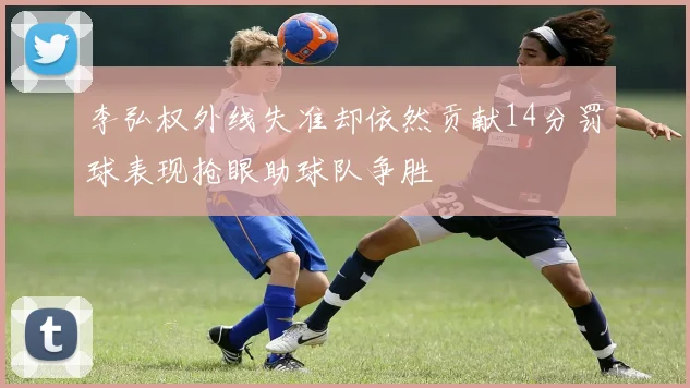 李弘权外线失准却依然贡献14分罚球表现抢眼助球队争胜